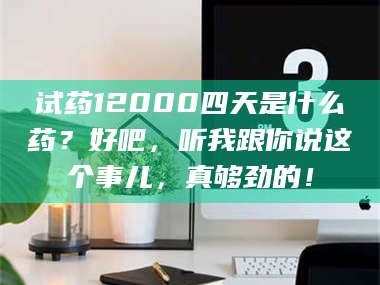 孝昌试药12000四天是什么药？好吧，听我跟你说这个事儿，真够劲的！
