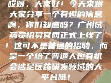 孝昌哎呀，大家好！今天来跟大家分享一个有趣的信息啊，你们知道吗？广州试药员招募官网正式上线了！这可不是普通的招聘，而是一个给了普通人也有机会涉足医药研发领域的大平台哦！