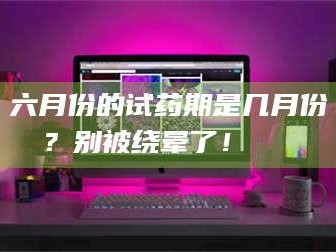 孝昌六月份的试药期是几月份？别被绕晕了！😌