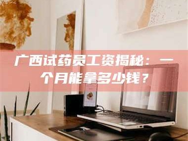孝昌广西试药员工资揭秘：一个月能拿多少钱？