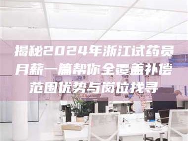 孝昌揭秘2024年浙江试药员月薪一篇帮你全覆盖补偿范围优势与岗位找寻