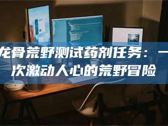 孝昌龙骨荒野测试药剂任务：一次激动人心的荒野冒险