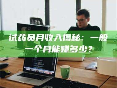 孝昌试药员月收入揭秘：一般一个月能赚多少？