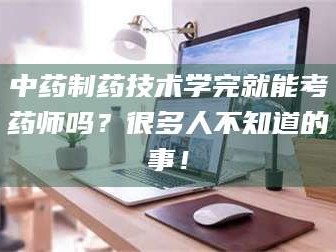 孝昌中药制药技术学完就能考药师吗？很多人不知道的事！
