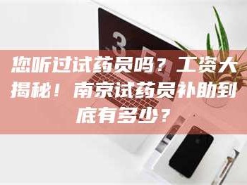 孝昌您听过试药员吗？工资大揭秘！南京试药员补助到底有多少？