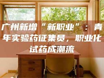 孝昌广州新增“新职业”：青年实验药征集员，职业化试药成潮流