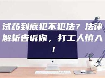 孝昌试药到底犯不犯法？法律解析告诉你，打工人慎入！