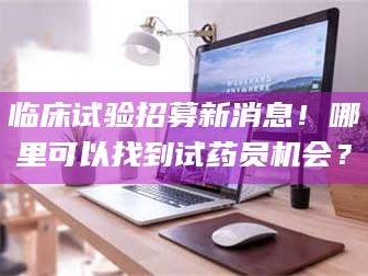 孝昌临床试验招募新消息！哪里可以找到试药员机会？