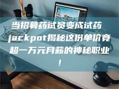 孝昌当招募药试员变成试药 jackpot揭秘这份单价竟超一万元月薪的神秘职业!