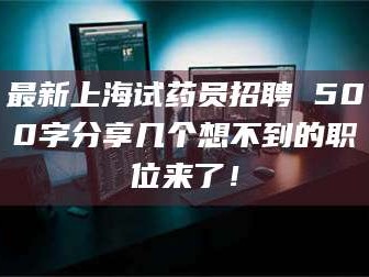 孝昌最新上海试药员招聘 500字分享几个想不到的职位来了！