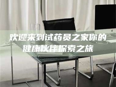 孝昌欢迎来到试药员之家你的健康伙伴探索之旅