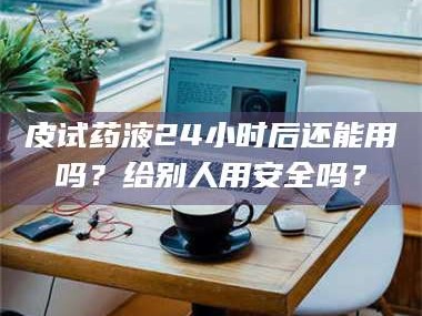 孝昌皮试药液24小时后还能用吗？给别人用安全吗？
