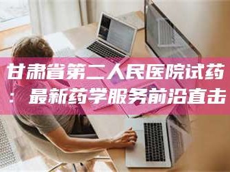 孝昌甘肃省第二人民医院试药：最新药学服务前沿直击