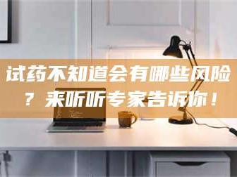 孝昌试药不知道会有哪些风险？来听听专家告诉你！