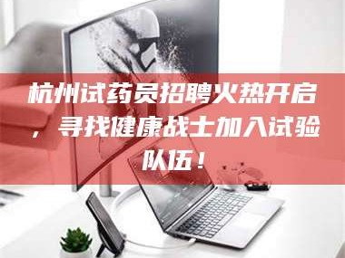 孝昌杭州试药员招聘火热开启，寻找健康战士加入试验队伍！