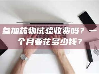 孝昌参加药物试验收费吗？一个月要花多少钱？