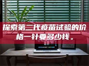 孝昌探索第二代疫苗试验的价格一针要多少钱。