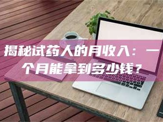 孝昌揭秘试药人的月收入：一个月能拿到多少钱？