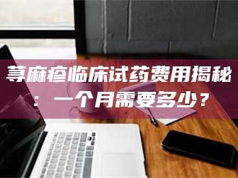 孝昌荨麻疹临床试药费用揭秘：一个月需要多少？