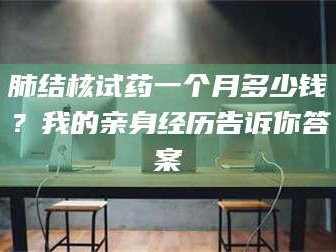 孝昌肺结核试药一个月多少钱？我的亲身经历告诉你答案