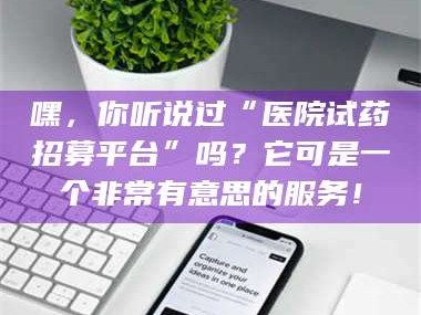 孝昌嘿，你听说过“医院试药招募平台”吗？它可是一个非常有意思的服务！