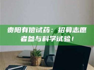 孝昌贵阳有偿试药：招募志愿者参与科学试验！