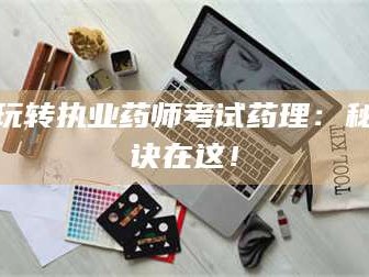 孝昌玩转执业药师考试药理：秘诀在这！