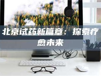 孝昌北京试药新篇章：探索疗愈未来