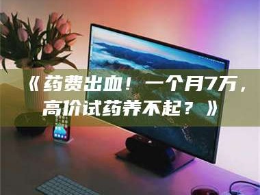 孝昌《药费出血！一个月7万，高价试药养不起？》