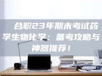 孝昌❚ 合职23年期末考试药学生物化学：备考攻略与神器推荐！