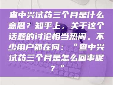 孝昌查中兴试药三个月是什么意思？知乎上，关于这个话题的讨论相当热闹。不少用户都在问：“查中兴试药三个月是怎么回事呢？”
