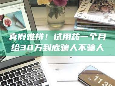 孝昌真假难辨！试用药一个月给30万到底骗人不骗人