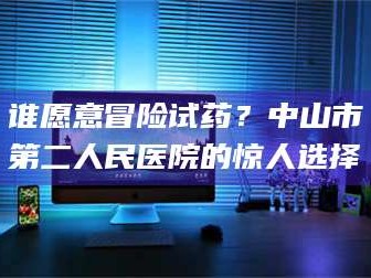 孝昌谁愿意冒险试药？中山市第二人民医院的惊人选择