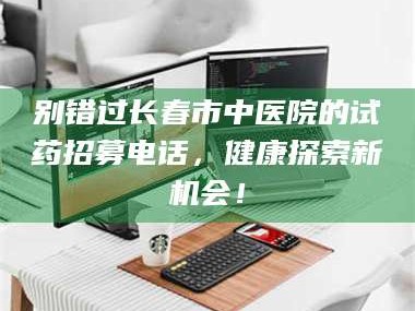 孝昌别错过长春市中医院的试药招募电话，健康探索新机会！