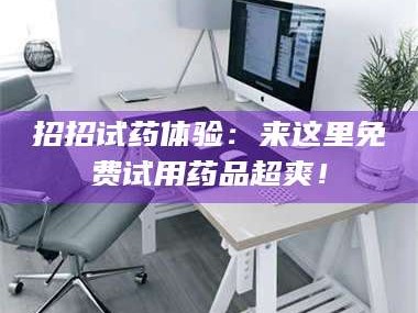 孝昌招招试药体验：来这里免费试用药品超爽！