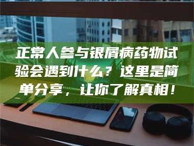 孝昌正常人参与银屑病药物试验会遇到什么？这里是简单分享，让你了解真相！