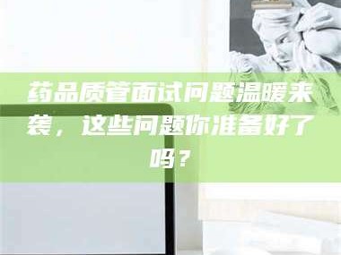 孝昌药品质管面试问题温暖来袭，这些问题你准备好了吗？