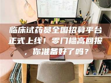 孝昌临床试药员全国招募平台正式上线！零门槛高回报，你准备好了吗？