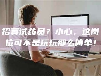 孝昌招募试药员？小心，这岗位可不是玩玩那么简单！