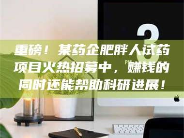 孝昌重磅！某药企肥胖人试药项目火热招募中，赚钱的同时还能帮助科研进展！