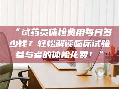 孝昌“试药员体检费用每月多少钱？轻松解读临床试验参与者的体检花费！”