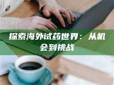 孝昌探索海外试药世界：从机会到挑战