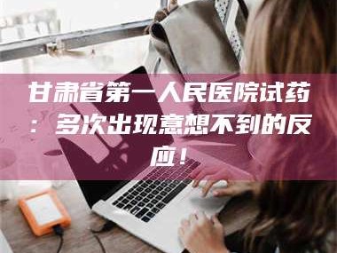 孝昌甘肃省第一人民医院试药：多次出现意想不到的反应！