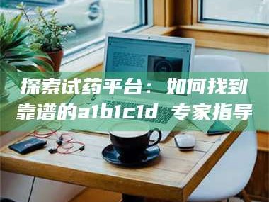 孝昌探索试药平台：如何找到靠谱的a1b1c1d溦专家指导