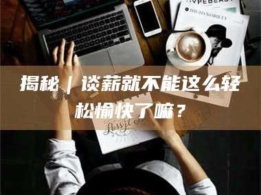 孝昌揭秘｜谈薪就不能这么轻松愉快了嘛？