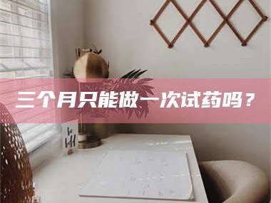 孝昌三个月只能做一次试药吗？