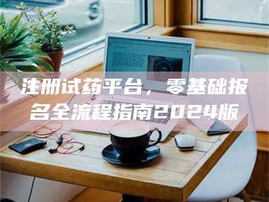 孝昌注册试药平台，零基础报名全流程指南2024版