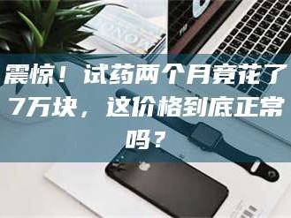 孝昌震惊！试药两个月竟花了7万块，这价格到底正常吗？