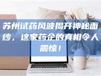 孝昌苏州试药风波揭开神秘面纱，这家药企的真相令人震惊！