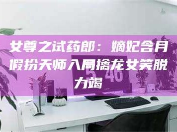 孝昌女尊之试药郎：嫡妃含月假扮天师入局擒龙女笑脱力竭